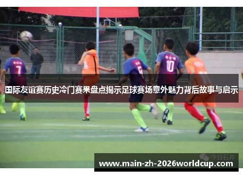 国际友谊赛历史冷门赛果盘点揭示足球赛场意外魅力背后故事与启示