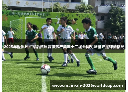 2025年世俱杯扩军后首届赛事落户美国十二城共同见证世界足球新格局